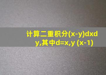 计算二重积分(x-y)dxdy,其中d=x,y (x-1)